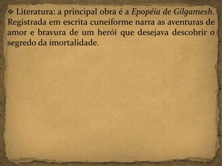  Literatura: a principal obra é a Epopéia de Gilgamesh.

Registrada em escrita cuneiforme narra as aventuras de
amor e bravura de um herói que desejava descobrir o
segredo da imortalidade.

 