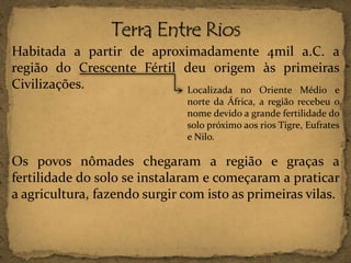 Habitada a partir de aproximadamente 4mil a.C. a
região do Crescente Fértil deu origem às primeiras
Civilizações.
Localizada no Oriente Médio e
norte da África, a região recebeu o
nome devido a grande fertilidade do
solo próximo aos rios Tigre, Eufrates
e Nilo.

Os povos nômades chegaram a região e graças a
fertilidade do solo se instalaram e começaram a praticar
a agricultura, fazendo surgir com isto as primeiras vilas.

 