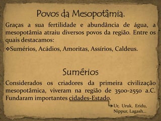 Graças a sua fertilidade e abundância de água, a
mesopotâmia atraiu diversos povos da região. Entre os
quais destacamos:
Sumérios, Acádios, Amoritas, Assírios, Caldeus.

Sumérios
Considerados os criadores da primeira civilização
mesopotâmica, viveram na região de 3500-2550 a.C.
Fundaram importantes cidades-Estado.
Ur, Uruk, Eridu,
Nippur, Lagash...

 