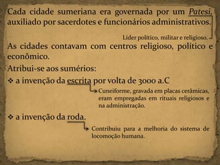 Cada cidade sumeriana era governada por um Patesi,
auxiliado por sacerdotes e funcionários administrativos.
Líder político, militar e religioso.

As cidades contavam com centros religioso, político e
econômico.
Atribui-se aos sumérios:
 a invenção da escrita por volta de 3000 a.C
Cuneiforme, gravada em placas cerâmicas,
eram empregadas em rituais religiosos e
na administração.

 a invenção da roda.
Contribuiu para a melhoria do sistema de
locomoção humana.

 