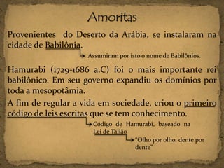 Provenientes do Deserto da Arábia, se instalaram na
cidade de Babilônia.
Assumiram por isto o nome de Babilônios.

Hamurabi (1729-1686 a.C) foi o mais importante rei
babilônico. Em seu governo expandiu os domínios por
toda a mesopotâmia.
A fim de regular a vida em sociedade, criou o primeiro
código de leis escritas que se tem conhecimento.
Código de Hamurabi, baseado na
Lei de Talião
“Olho por olho, dente por
dente”

 
