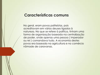 Características comuns
No geral, eram povos politeístas, pois
acreditavam em vários deuses ligados à
natureza. No que se refere à política, tinham uma
forma de organização baseada na centralização
de poder, onde apenas uma pessoa ( imperador
ou rei ) comandava tudo. A economia destes
povos era baseada na agricultura e no comércio
nômade de caravanas.
 