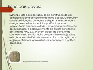 Principais povos:
Sumérios: Este povo destacou-se na construção de um
complexo sistema de controle da água dos rios. Construíram
canais de irrigação, barragens e diques. A armazenagem
da água era de fundamental importância para a
sobrevivência das comunidades. Uma grande contribuição
dos sumérios foi o desenvolvimento da escrita cuneiforme,
por volta de 4000 a.C. Usavam placas de barro, onde
cunhavam esta escrita. Muito do que sabemos hoje sobre
este período da história, devemos as placas de argila com
registros cotidianos, administrativos, econômicos e políticos
da época.
Placa de argila com escrita cuneiforme
 