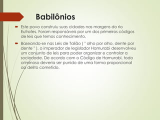 Babilônios
 Este povo construiu suas cidades nas margens do rio
Eufrates. Foram responsáveis por um dos primeiros códigos
de leis que temos conhecimento.
 Baseando-se nas Leis de Talião ( " olho por olho, dente por
dente " ), o imperador de legislador Hamurabi desenvolveu
um conjunto de leis para poder organizar e controlar a
sociedade. De acordo com o Código de Hamurabi, todo
criminoso deveria ser punido de uma forma proporcional
ao delito cometido.
 