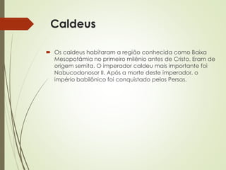 Caldeus
 Os caldeus habitaram a região conhecida como Baixa
Mesopotâmia no primeiro milênio antes de Cristo. Eram de
origem semita. O imperador caldeu mais importante foi
Nabucodonosor II. Após a morte deste imperador, o
império babilônico foi conquistado pelos Persas.
 
