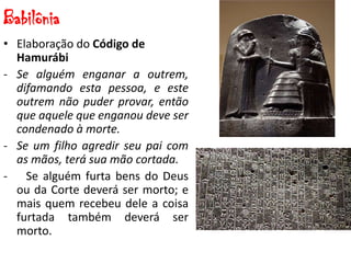 Babilônia
• Elaboração do Código de
Hamurábi
- Se alguém enganar a outrem,
difamando esta pessoa, e este
outrem não puder provar, então
que aquele que enganou deve ser
condenado à morte.
- Se um filho agredir seu pai com
as mãos, terá sua mão cortada.
- Se alguém furta bens do Deus
ou da Corte deverá ser morto; e
mais quem recebeu dele a coisa
furtada também deverá ser
morto.
 