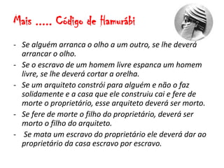 Mais ..... Código de Hamurábi
- Se alguém arranca o olho a um outro, se lhe deverá
arrancar o olho.
- Se o escravo de um homem livre espanca um homem
livre, se lhe deverá cortar a orelha.
- Se um arquiteto constrói para alguém e não o faz
solidamente e a casa que ele construiu cai e fere de
morte o proprietário, esse arquiteto deverá ser morto.
- Se fere de morte o filho do proprietário, deverá ser
morto o filho do arquiteto.
- Se mata um escravo do proprietário ele deverá dar ao
proprietário da casa escravo por escravo.
 