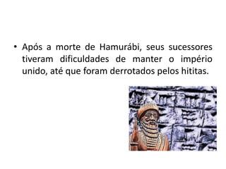 • Após a morte de Hamurábi, seus sucessores
tiveram dificuldades de manter o império
unido, até que foram derrotados pelos hititas.
 
