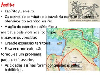 Assírios
• Espírito guerreiro.
• Os carros de combate e a cavalaria eram os elementos
ofensivos do exército assírio.
• A ação do exército assírio ficou
marcada pela violência com que
tratavam os vencidos.
• Grande expansão territorial.
• Essa enorme extensão
tornou-se um problema
para os reis assírios.
• As cidades assírias foram conquistadas pelos
babilônios.
 