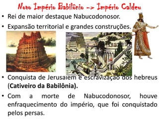 Novo Império Babilônio -> Império Caldeu
• Rei de maior destaque Nabucodonosor.
• Expansão territorial e grandes construções.
• Conquista de Jerusalém e escravização dos hebreus
(Cativeiro da Babilônia).
• Com a morte de Nabucodonosor, houve
enfraquecimento do império, que foi conquistado
pelos persas.
 