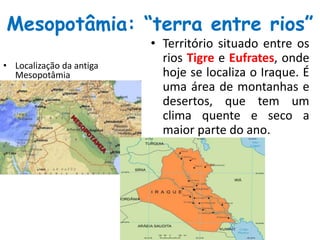 Mesopotâmia: “terra entre rios”
• Localização da antiga
Mesopotâmia
• Território situado entre os
rios Tigre e Eufrates, onde
hoje se localiza o Iraque. É
uma área de montanhas e
desertos, que tem um
clima quente e seco a
maior parte do ano.
 