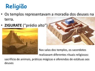 Religião
• Os templos representavam a moradia dos deuses na
terra.
• ZIGURATE (“prédio alto”)
Nas salas dos templos, os sacerdotes
realizavam diferentes rituais religiosos:
sacrifício de animais, práticas mágicas e oferendas de estátuas aos
deuses
 