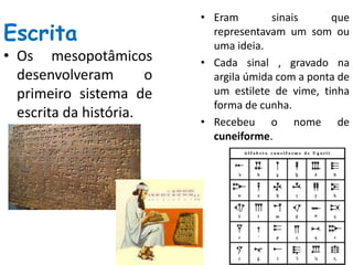 Escrita
• Os mesopotâmicos
desenvolveram o
primeiro sistema de
escrita da história.
• Eram sinais que
representavam um som ou
uma ideia.
• Cada sinal , gravado na
argila úmida com a ponta de
um estilete de vime, tinha
forma de cunha.
• Recebeu o nome de
cuneiforme.
 