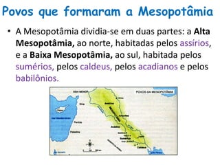 Povos que formaram a Mesopotâmia
• A Mesopotâmia dividia-se em duas partes: a Alta
Mesopotâmia, ao norte, habitadas pelos assírios,
e a Baixa Mesopotâmia, ao sul, habitada pelos
sumérios, pelos caldeus, pelos acadianos e pelos
babilônios.
 