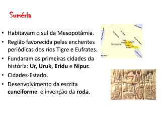 Suméria
• Habitavam o sul da Mesopotâmia.
• Região favorecida pelas enchentes
periódicas dos rios Tigre e Eufrates.
• Fundaram as primeiras cidades da
história: Ur, Uruk, Eridu e Nipur.
• Cidades-Estado.
• Desenvolvimento da escrita
cuneiforme e invenção da roda.
 