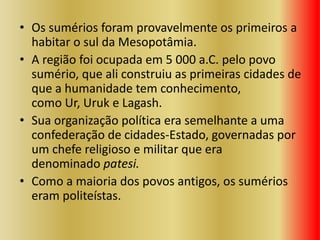 • Os sumérios foram provavelmente os primeiros a
habitar o sul da Mesopotâmia.
• A região foi ocupada em 5 000 a.C. pelo povo
sumério, que ali construiu as primeiras cidades de
que a humanidade tem conhecimento,
como Ur, Uruk e Lagash.
• Sua organização política era semelhante a uma
confederação de cidades-Estado, governadas por
um chefe religioso e militar que era
denominado patesi.
• Como a maioria dos povos antigos, os sumérios
eram politeístas.
 