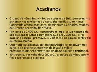 Acadianos
• Grupos de nômades, vindos do deserto da Síria, começaram a
penetrar nos territórios ao norte das regiões sumerianas.
Conhecidos como acadianos, dominaram as cidades-estados
da Suméria por volta de 2 550 a.C.
• Por volta de 2 400 a.C., conseguiram impor a sua hegemonia
sob as cidades-Estado sumerianas. Já em 2 330 a.C., o rei
acadiano Sargão I promoveu a unificação da porção centro-sul
da Mesopotâmia.
• O período de ascensão do Império Acádio foi relativamente
curto, pois diversas tentativas de invasão militar
enfraqueceram seriamente sua unidade política e territorial.
• Entretanto, por volta de 2 000 a.C., os povos elamitas deram
fim à supremacia acadiana.
 