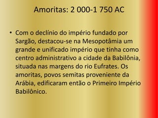 Amoritas: 2 000-1 750 AC
• Com o declínio do império fundado por
Sargão, destacou-se na Mesopotâmia um
grande e unificado império que tinha como
centro administrativo a cidade da Babilônia,
situada nas margens do rio Eufrates. Os
amoritas, povos semitas proveniente da
Arábia, edificaram então o Primeiro Império
Babilônico.
 