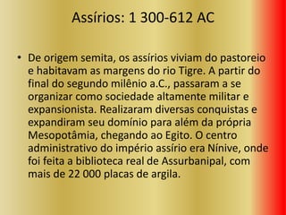 Assírios: 1 300-612 AC
• De origem semita, os assírios viviam do pastoreio
e habitavam as margens do rio Tigre. A partir do
final do segundo milênio a.C., passaram a se
organizar como sociedade altamente militar e
expansionista. Realizaram diversas conquistas e
expandiram seu domínio para além da própria
Mesopotâmia, chegando ao Egito. O centro
administrativo do império assírio era Nínive, onde
foi feita a biblioteca real de Assurbanipal, com
mais de 22 000 placas de argila.
 