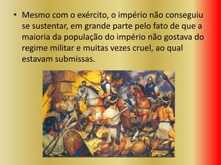 • Mesmo com o exército, o império não conseguiu
se sustentar, em grande parte pelo fato de que a
maioria da população do império não gostava do
regime militar e muitas vezes cruel, ao qual
estavam submissas.
 