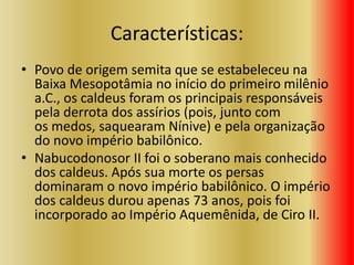 Características:
• Povo de origem semita que se estabeleceu na
Baixa Mesopotâmia no início do primeiro milênio
a.C., os caldeus foram os principais responsáveis
pela derrota dos assírios (pois, junto com
os medos, saquearam Nínive) e pela organização
do novo império babilônico.
• Nabucodonosor II foi o soberano mais conhecido
dos caldeus. Após sua morte os persas
dominaram o novo império babilônico. O império
dos caldeus durou apenas 73 anos, pois foi
incorporado ao Império Aquemênida, de Ciro II.
 