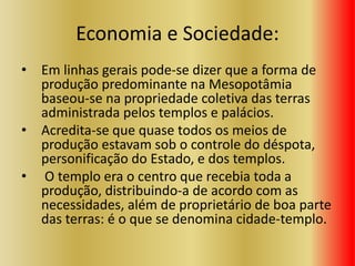 Economia e Sociedade:
• Em linhas gerais pode-se dizer que a forma de
produção predominante na Mesopotâmia
baseou-se na propriedade coletiva das terras
administrada pelos templos e palácios.
• Acredita-se que quase todos os meios de
produção estavam sob o controle do déspota,
personificação do Estado, e dos templos.
• O templo era o centro que recebia toda a
produção, distribuindo-a de acordo com as
necessidades, além de proprietário de boa parte
das terras: é o que se denomina cidade-templo.
 