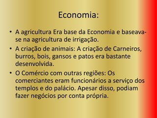 Economia:
• A agricultura Era base da Economia e baseava-
se na agricultura de irrigação.
• A criação de animais: A criação de Carneiros,
burros, bois, gansos e patos era bastante
desenvolvida.
• O Comércio com outras regiões: Os
comerciantes eram funcionários a serviço dos
templos e do palácio. Apesar disso, podiam
fazer negócios por conta própria.
 