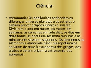 Ciência:
• Astronomia: Os babilônicos conheciam as
diferenças entre os planetas e as estrelas e
sabiam prever eclipses lunares e solares.
Dividiram o ano em meses, os meses em
semanas, as semanas em sete dias, os dias em
doze horas, as horas em sessenta minutos e os
minutos em sessenta segundos. Os elementos da
astronomia elaborada pelos mesopotâmicos
serviram de base à astronomia dos gregos, dos
árabes e deram origem à astronomia dos
europeus.
 