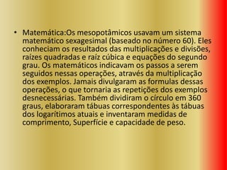 • Matemática:Os mesopotâmicos usavam um sistema
matemático sexagesimal (baseado no número 60). Eles
conheciam os resultados das multiplicações e divisões,
raízes quadradas e raíz cúbica e equações do segundo
grau. Os matemáticos indicavam os passos a serem
seguidos nessas operações, através da multiplicação
dos exemplos. Jamais divulgaram as formulas dessas
operações, o que tornaria as repetições dos exemplos
desnecessárias. Também dividiram o círculo em 360
graus, elaboraram tábuas correspondentes às tábuas
dos logarítimos atuais e inventaram medidas de
comprimento, Superfície e capacidade de peso.
 