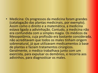 • Medicina: Os progressos da medicina foram grandes
(catalogação das plantas medicinais, por exemplo).
Assim como o direito e a matemática, a medicina
estava ligada a adivinhação. Contudo, a medicina não
era confundida com a simples magia. Os médicos da
Mesopotâmia, cuja profissão era bastante considerada,
não acreditavam que todos os males tinham origem
sobrenatural, já que utilizavam medicamentos à base
de plantas e faziam tratamentos cirúrgicos.
Geralmente, o medico trabalhava junto com um
exorcista, para expulsar os demônios, e recorria aos
adivinhos, para diagnosticar os males.
 