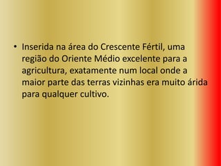 • Inserida na área do Crescente Fértil, uma
região do Oriente Médio excelente para a
agricultura, exatamente num local onde a
maior parte das terras vizinhas era muito árida
para qualquer cultivo.
 
