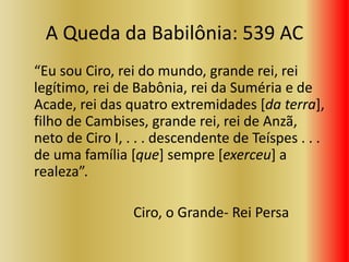 A Queda da Babilônia: 539 AC
“Eu sou Ciro, rei do mundo, grande rei, rei
legítimo, rei de Babônia, rei da Suméria e de
Acade, rei das quatro extremidades [da terra],
filho de Cambises, grande rei, rei de Anzã,
neto de Ciro I, . . . descendente de Teíspes . . .
de uma família [que] sempre [exerceu] a
realeza”.
Ciro, o Grande- Rei Persa
 