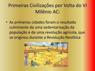 Primeiras Civilizações por Volta do VI
Milênio AC:
• As primeiras cidades foram o resultado
culminante de uma sedentarização da
população e de uma revolução agrícola, que
se originou durante a Revolução Neolítica
 