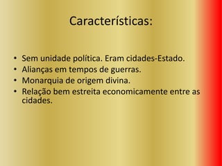 Características:
• Sem unidade política. Eram cidades-Estado.
• Alianças em tempos de guerras.
• Monarquia de origem divina.
• Relação bem estreita economicamente entre as
cidades.
 