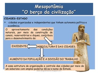 MesopotâmiaMesopotâmia
“O berço da civilização”“O berço da civilização”
CIDADES-ESTADO
 cidades organizadas e independentes que tinham autonomia política e
econômica.
O aproveitamento das condições
naturais, por meio da construção de
canais, reservatórios e diques, contribuiu
para o desenvolvimento da:
AGRICULTURA E DAS CIDADES.EXCEDENTE
AUMENTO DA POPULAÇÃO E A DIVISÃO DO TRABALHO.
A essa estrutura de organização e controle das cidades por meio de
um soberano com amplos poderes dá-se o nome de Estado.Prof. Douglas Barraqui
www.dougnahistoria.blogspot.com
 