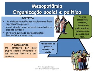 MesopotâmiaMesopotâmia
Organização social e políticaOrganização social e política
POLÍTICA
 As cidades-estados pertenciam a um Deus,
representado pelo rei.
 A autoridade do rei estendia-se a todas as
cidades-estados.
 O rei era auxiliado por sacerdotes,
funcionários e ministros.
Nobres,
sacerdotes,
artesãos,
criadores de
gado, escribas,
camponeses e
pessoas mais
ricas.
Prisioneiros de
guerra e
escravos por
dívida
A SOCIEDADE
era composta por dois
grupos sociais principais: o
das pessoas livres e o dos
escravos.
Prof. Douglas Barraqui
www.dougnahistoria.blogspot.com
 