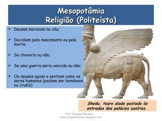 MesopotâmiaMesopotâmia
Religião (Politeísta)Religião (Politeísta)
 Deuses moravam no céu;
 Decidiam pelo nascimento ou pela
morte;
 Se choveria ou não;
 Se uma guerra seria vencida ou não;
 Os deuses agiam e sentiam como os
seres humanos (podiam ser bondosos
ou cruéis)
Shedu, touro alado postado às
entradas dos palácios assírios.
Prof. Douglas Barraqui
www.dougnahistoria.blogspot.com
 