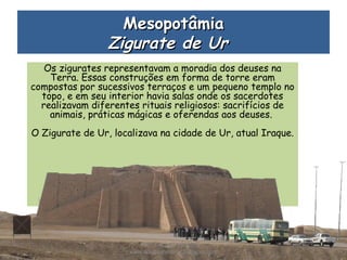 Os zigurates representavam a moradia dos deuses na
Terra. Essas construções em forma de torre eram
compostas por sucessivos terraços e um pequeno templo no
topo, e em seu interior havia salas onde os sacerdotes
realizavam diferentes rituais religiosos: sacrifícios de
animais, práticas mágicas e oferendas aos deuses.
O Zigurate de Ur, localizava na cidade de Ur, atual Iraque.
MesopotâmiaMesopotâmia
Zigurate de UrZigurate de Ur  
Prof. Douglas Barraqui
www.dougnahistoria.blogspot.com
 