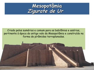 Criado pelos sumérios e comum para os babilônios e assírios,
pertinente à época do antigo vale da Mesopotâmia e construído na
forma de pirâmides terraplanadas.
MesopotâmiaMesopotâmia
Zigurate de UrZigurate de Ur 
Prof. Douglas Barraqui
www.dougnahistoria.blogspot.com
 
