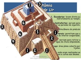 MesopotâmiaMesopotâmia
Zigurate de UrZigurate de Ur  
1. Escadarias: levam direta ou
indiretamente ao templo.
2. Contrafortes: servem para
reforçar as paredes do zigurate.
3. Portão: antecâmara do pináculo
4. Buracos Laterais: permitiam que a
água do interior evaporasse.
5. Drenos: serviam para retirar a
água da chuva empossada.
6. Terraço: área plana coberta por
tijolos.
7. O Templo: onde eram realizados os
rituais e cultos aos deuses.
Prof. Douglas Barraqui
www.dougnahistoria.blogspot.com
 