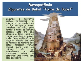 MesopotâmiaMesopotâmia
Zigurates de Babel “Torre de Babel”Zigurates de Babel “Torre de Babel”
• Segundo a narrativa
bíblica no Gênesis, foi
uma torre construída com
o objetivo que o cume
chegasse ao céu, para
tornar o nome do homem
célebre. Isto era uma
afronta a Deus, pois os
homens queriam se igualar
a ele. Deus então parou o
projeto, depois castigou
os homens de maneira que
estes falassem varias
línguas para que os
homens não se
entendessem e não
pudessem voltar a
construir uma torre com
esse propósito. Prof. Douglas Barraqui
www.dougnahistoria.blogspot.com
 