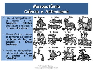 MesopotâmiaMesopotâmia
Ciência e AstronomiaCiência e Astronomia
 Para os mesopotâmicos,
os astros e os
fenômenos celestes
sinalizavam a vontade e
os avisos dos deuses.
 Mesopotâmicos foram
os primeiros a observar
as fazes da lua, os
eclipses e outros
fenômenos.
 Foram os responsáveis
pela criação dos signos
do zodíaco e do
calendário.
Prof. Douglas Barraqui
www.dougnahistoria.blogspot.com
 