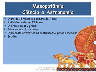 MesopotâmiaMesopotâmia
Ciência e AstronomiaCiência e Astronomia
 O ano de 12 meses e a semana de 7 dias;
 A divisão do dia em 24 horas;
 O círculo de 360 graus;
 Primeiro veículo de rodas;
 O processo aritmético da multiplicação, pesos e medidas.
 Escrita;
Prof. Douglas Barraqui
www.dougnahistoria.blogspot.com
 