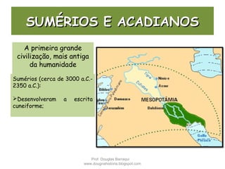 SUMÉRIOS E ACADIANOSSUMÉRIOS E ACADIANOS
A primeira grande
civilização, mais antiga
da humanidade
Sumérios (cerca de 3000 a.C.-
2350 a.C.):
Desenvolveram a escrita
cuneiforme;
Prof. Douglas Barraqui
www.dougnahistoria.blogspot.com
 