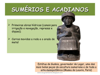 SUMÉRIOS E ACADIANOSSUMÉRIOS E ACADIANOS
 Primeiras obras hídricas (canais para
irrigação e navegação, represas e
diques);
 Carros movidos a roda e o arado de
metal
Estátua de Gudeia, governador de Lagar, uma das
mais belas peças da escultura sumeriana e de toda a
arte mesopotâmica (Museu do Louvre, Paris)Prof. Douglas Barraqui
www.dougnahistoria.blogspot.com
 