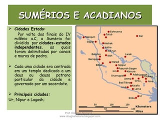 SUMÉRIOS E ACADIANOSSUMÉRIOS E ACADIANOS
 Cidades Estado:
Por volta dos finais do IV
milênio a.C, a Suméria foi
dividida por cidades-estados
independentes, as quais
foram delimitadas por canais
e muros de pedra.
 Cada uma cidade era centrada
em um templo dedicado a um
deus ou deusa patrono
particular da cidade e
governado por um sacerdote.
 Principais cidades:
Ur, Nipur e Lagash;
Prof. Douglas Barraqui
www.dougnahistoria.blogspot.com
 