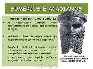SUMÉRIOS E ACADIANOSSUMÉRIOS E ACADIANOS
Período Acadiano – 2400 a 2250 a.C
 As cidades-estado sumerianas viviam
constantemente em guerras pela supremacia
na região.
 Acadianos - Povos de origem semita que
ocupavam a região central da Mesopotâmia.
 Sargão I – 2300 a.C, rei acadiano unificou
politicamente o centro e o sul da
Mesopotâmia, dominando os sumerianos
e estabeleceu um império unificado,
integrando as cidades num todo
Busto de relevo acádio
(possivelmente Sargão),Nínive,
séculos XXIII-XXII a.C.
Prof. Douglas Barraqui
www.dougnahistoria.blogspot.com
 