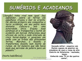 SUMÉRIOS E ACADIANOSSUMÉRIOS E ACADIANOS
“[Sargão] tinha rival nem igual. Seu
esplendor, sobre as terras ele
espalhava. Cruzou o mar no oriente.
No décimo-primeiro ano conquistou a
terra ocidental, em seu ponto mais
distante. Colocou-a sob uma
autoridade única. Ergueu suas
estátuas ali e transportou o butim do
ocidente em barcas. Estacionou seus
oficiais de corte a cada intervalo de
cinco horas-duplas, e governou em
união com as tribos das diferentes
terras. Marchou a Kazallu e
transformou Kazallu num monte de
ruínas, de tal maneira que não havia
nada que servisse de poleiro para um
pássaro.”
(texto babilônico)
Inovação militar- arqueiros com
flechas capazes de penetrar em
armaduras de couro e corpo de elite
Exército de Infantarias – machados,
lanças,
Conhecido como “O rei dos quatros
cantos”,
Prof. Douglas Barraqui
www.dougnahistoria.blogspot.com
 