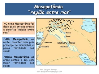 MesopotâmiaMesopotâmia
““região entre riosregião entre rios””
O nome Mesopotâmia foi
dado pelos antigos gregos
e significa “Região entre
rios”
Alta Mesopotâmia, ao
norte, caracterizada pela
presença de montanhas e
pouca fertilidade dos
solos;
Baixa Mesopotâmia, as
áreas central e sul, com
maior fertilidade dos
solos;
Prof. Douglas Barraqui
www.dougnahistoria.blogspot.com
 