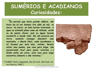 SUMÉRIOS E ACADIANOS
Curiosidades:
"Eu percebi que havia grande silêncio, não
havia um só ser humano vivo além de nós, no
barco. Ao barro, ao lodo haviam retornado. A
água se estendia plana como um telhado, então
eu da janela chorei, pois as águas haviam
encoberto o mundo todo. Em vão procurei por
terra, somente consegui descobrir uma
montanha, o Monte Nisir, onde encalhamos e
ali ficamos por sete dias, retidos. Resolvi
soltar uma pomba, que voou para longe, não
encontrando local para pouso retornou (…)
Então soltei um corvo, este voou para longe
encontrou alimento e não retornou.”
" (TAMEN, Pedro. Gilgamesh, Rei de Uruk. São Paulo: ed.
Ars Poetica, 1992.) Prof. Douglas Barraqui
www.dougnahistoria.blogspot.com
 